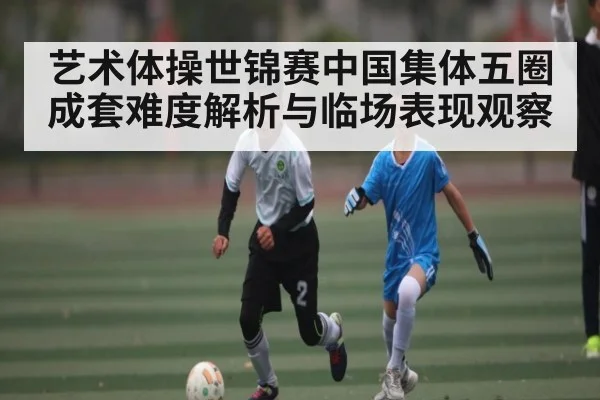 艺术体操世锦赛中国集体五圈成套难度解析与临场表现观察