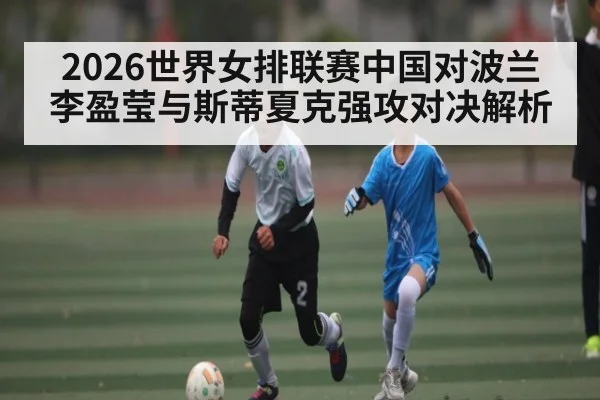 2026世界女排联赛中国对波兰李盈莹与斯蒂夏克强攻对决解析